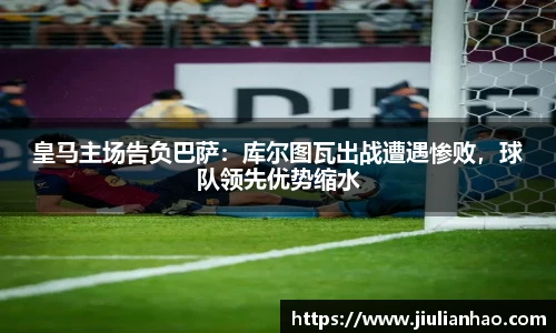皇马主场告负巴萨：库尔图瓦出战遭遇惨败，球队领先优势缩水