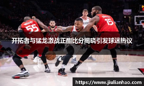 开拓者与猛龙激战正酣比分揭晓引发球迷热议